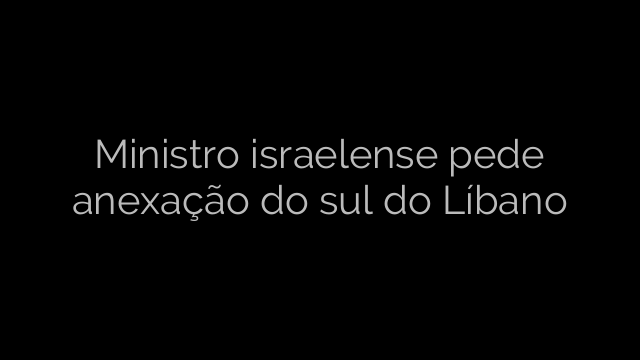 ​Ministro israelense pede anexação do sul do Líbano 